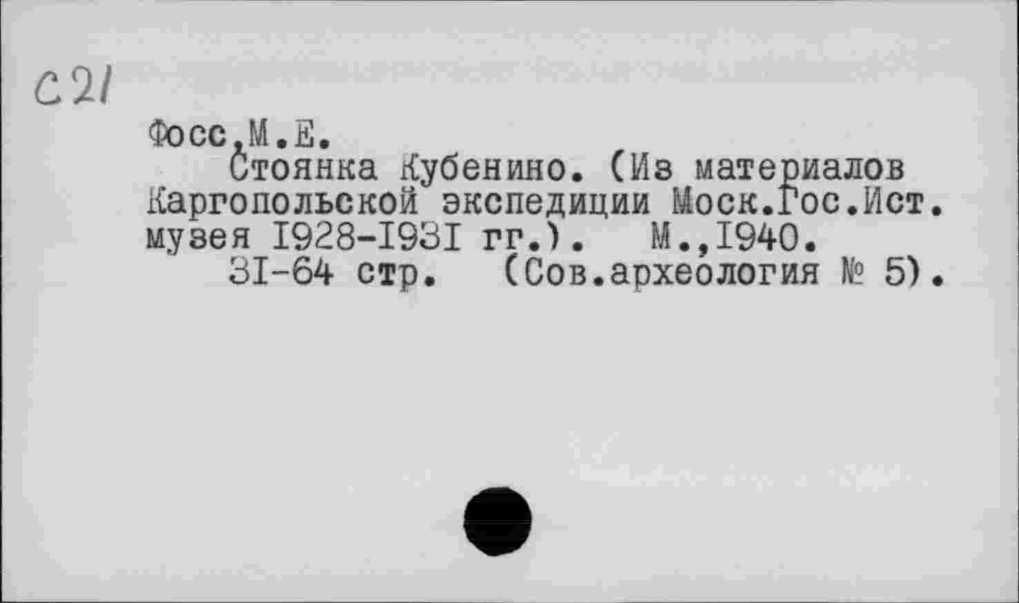 ﻿C.ÎI
Фосс.М.Е.
Стоянка Кубенино. (Из материалов Каргопольской экспедиции Моск.Гос.Ист. музея I928-I93I гг.).	М.,1940.
31-64 стр. (Сов.археология № 5).